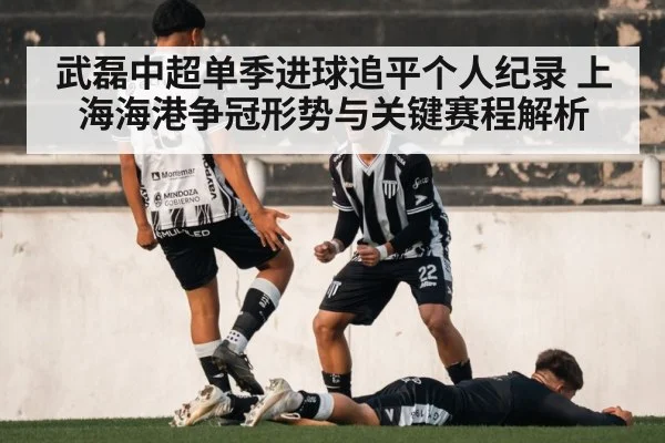武磊中超单季进球追平个人纪录 上海海港争冠形势与关键赛程解析